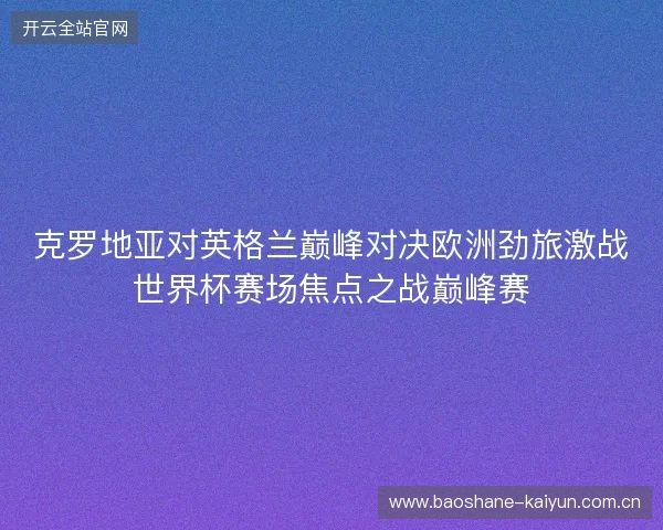 克罗地亚对英格兰巅峰对决欧洲劲旅激战世界杯赛场焦点之战巅峰赛