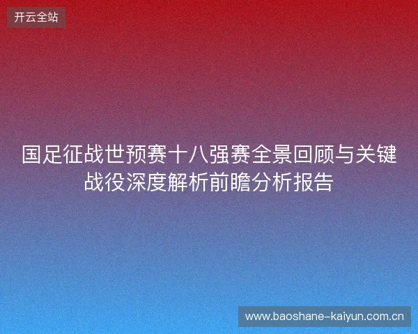 国足征战世预赛十八强赛全景回顾与关键战役深度解析前瞻分析报告
