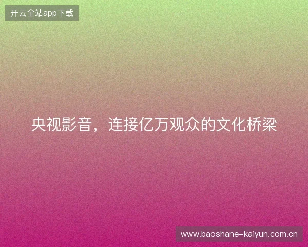 央视影音，连接亿万观众的文化桥梁